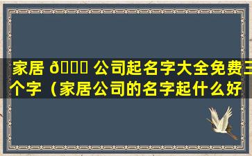 家居 🕊 公司起名字大全免费三个字（家居公司的名字起什么好 🐵 听）